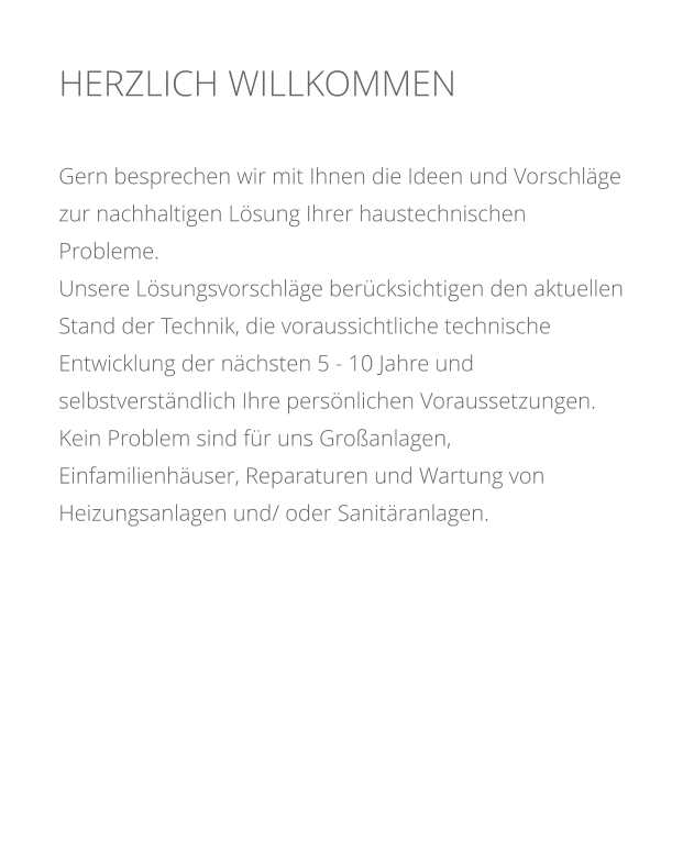 HERZLICH WILLKOMMEN    Gern besprechen wir mit Ihnen die Ideen und Vorschlge zur nachhaltigen Lsung Ihrer haustechnischen Probleme.  Unsere Lsungsvorschlge bercksichtigen den aktuellen Stand der Technik, die voraussichtliche technische Entwicklung der nchsten 5 - 10 Jahre und selbstverstndlich Ihre persnlichen Voraussetzungen. Kein Problem sind fr uns Groanlagen, Einfamilienhuser, Reparaturen und Wartung von Heizungsanlagen und/ oder Sanitranlagen.