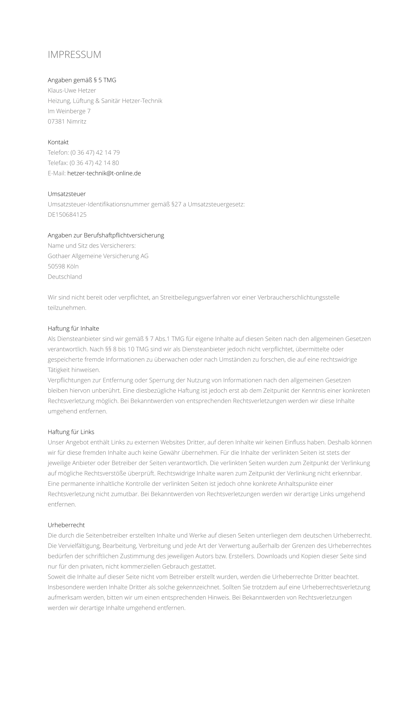 IMPRESSUM    Angaben gem  5 TMG Klaus-Uwe Hetzer Heizung, Lftung & Sanitr Hetzer-Technik Im Weinberge 7 07381 Nimritz  Kontakt Telefon: (0 36 47) 42 14 79 Telefax: (0 36 47) 42 14 80 E-Mail: hetzer-technik@t-online.de  Umsatzsteuer Umsatzsteuer-Identifikationsnummer gem 27 a Umsatzsteuergesetz: DE150684125  Angaben zur Berufshaftpflichtversicherung Name und Sitz des Versicherers: Gothaer Allgemeine Versicherung AG 50598 Kln Deutschland  Wir sind nicht bereit oder verpflichtet, an Streitbeilegungsverfahren vor einer Verbraucherschlichtungsstelle teilzunehmen.  Haftung fr Inhalte Als Diensteanbieter sind wir gem  7 Abs.1 TMG fr eigene Inhalte auf diesen Seiten nach den allgemeinen Gesetzen verantwortlich. Nach  8 bis 10 TMG sind wir als Diensteanbieter jedoch nicht verpflichtet, bermittelte oder gespeicherte fremde Informationen zu berwachen oder nach Umstnden zu forschen, die auf eine rechtswidrige Ttigkeit hinweisen. Verpflichtungen zur Entfernung oder Sperrung der Nutzung von Informationen nach den allgemeinen Gesetzen bleiben hiervon unberhrt. Eine diesbezgliche Haftung ist jedoch erst ab dem Zeitpunkt der Kenntnis einer konkreten Rechtsverletzung mglich. Bei Bekanntwerden von entsprechenden Rechtsverletzungen werden wir diese Inhalte umgehend entfernen.  Haftung fr Links Unser Angebot enthlt Links zu externen Websites Dritter, auf deren Inhalte wir keinen Einfluss haben. Deshalb knnen wir fr diese fremden Inhalte auch keine Gewhr bernehmen. Fr die Inhalte der verlinkten Seiten ist stets der jeweilige Anbieter oder Betreiber der Seiten verantwortlich. Die verlinkten Seiten wurden zum Zeitpunkt der Verlinkung auf mgliche Rechtsverste berprft. Rechtswidrige Inhalte waren zum Zeitpunkt der Verlinkung nicht erkennbar. Eine permanente inhaltliche Kontrolle der verlinkten Seiten ist jedoch ohne konkrete Anhaltspunkte einer Rechtsverletzung nicht zumutbar. Bei Bekanntwerden von Rechtsverletzungen werden wir derartige Links umgehend entfernen.  Urheberrecht Die durch die Seitenbetreiber erstellten Inhalte und Werke auf diesen Seiten unterliegen dem deutschen Urheberrecht. Die Vervielfltigung, Bearbeitung, Verbreitung und jede Art der Verwertung auerhalb der Grenzen des Urheberrechtes bedrfen der schriftlichen Zustimmung des jeweiligen Autors bzw. Erstellers. Downloads und Kopien dieser Seite sind nur fr den privaten, nicht kommerziellen Gebrauch gestattet. Soweit die Inhalte auf dieser Seite nicht vom Betreiber erstellt wurden, werden die Urheberrechte Dritter beachtet. Insbesondere werden Inhalte Dritter als solche gekennzeichnet. Sollten Sie trotzdem auf eine Urheberrechtsverletzung aufmerksam werden, bitten wir um einen entsprechenden Hinweis. Bei Bekanntwerden von Rechtsverletzungen werden wir derartige Inhalte umgehend entfernen.