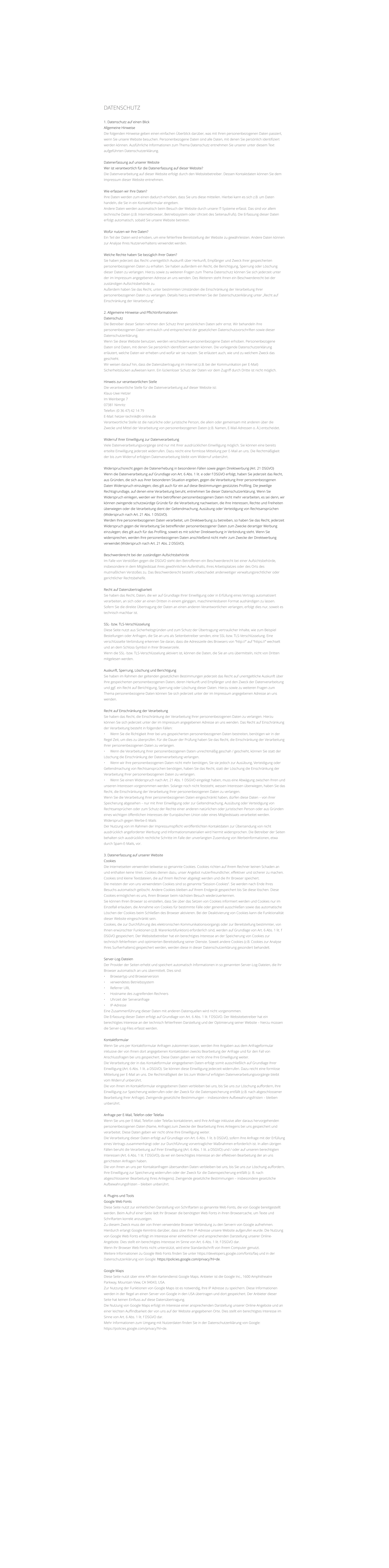 DATENSCHUTZ    1. Datenschutz auf einen Blick Allgemeine Hinweise Die folgenden Hinweise geben einen einfachen berblick darber, was mit Ihren personenbezogenen Daten passiert, wenn Sie unsere Website besuchen. Personenbezogene Daten sind alle Daten, mit denen Sie persnlich identifiziert werden knnen. Ausfhrliche Informationen zum Thema Datenschutz entnehmen Sie unserer unter diesem Text aufgefhrten Datenschutzerklrung.  Datenerfassung auf unserer Website Wer ist verantwortlich fr die Datenerfassung auf dieser Website? Die Datenverarbeitung auf dieser Website erfolgt durch den Websitebetreiber. Dessen Kontaktdaten knnen Sie dem Impressum dieser Website entnehmen.  Wie erfassen wir Ihre Daten? Ihre Daten werden zum einen dadurch erhoben, dass Sie uns diese mitteilen. Hierbei kann es sich z.B. um Daten handeln, die Sie in ein Kontaktformular eingeben. Andere Daten werden automatisch beim Besuch der Website durch unsere IT-Systeme erfasst. Das sind vor allem technische Daten (z.B. Internetbrowser, Betriebssystem oder Uhrzeit des Seitenaufrufs). Die Erfassung dieser Daten erfolgt automatisch, sobald Sie unsere Website betreten.  Wofr nutzen wir Ihre Daten? Ein Teil der Daten wird erhoben, um eine fehlerfreie Bereitstellung der Website zu gewhrleisten. Andere Daten knnen zur Analyse Ihres Nutzerverhaltens verwendet werden.  Welche Rechte haben Sie bezglich Ihrer Daten? Sie haben jederzeit das Recht unentgeltlich Auskunft ber Herkunft, Empfnger und Zweck Ihrer gespeicherten personenbezogenen Daten zu erhalten. Sie haben auerdem ein Recht, die Berichtigung, Sperrung oder Lschung dieser Daten zu verlangen. Hierzu sowie zu weiteren Fragen zum Thema Datenschutz knnen Sie sich jederzeit unter der im Impressum angegebenen Adresse an uns wenden. Des Weiteren steht Ihnen ein Beschwerderecht bei der zustndigen Aufsichtsbehrde zu. Auerdem haben Sie das Recht, unter bestimmten Umstnden die Einschrnkung der Verarbeitung Ihrer personenbezogenen Daten zu verlangen. Details hierzu entnehmen Sie der Datenschutzerklrung unter Recht auf Einschrnkung der Verarbeitung.  2. Allgemeine Hinweise und Pflichtinformationen Datenschutz Die Betreiber dieser Seiten nehmen den Schutz Ihrer persnlichen Daten sehr ernst. Wir behandeln Ihre personenbezogenen Daten vertraulich und entsprechend der gesetzlichen Datenschutzvorschriften sowie dieser Datenschutzerklrung. Wenn Sie diese Website benutzen, werden verschiedene personenbezogene Daten erhoben. Personenbezogene Daten sind Daten, mit denen Sie persnlich identifiziert werden knnen. Die vorliegende Datenschutzerklrung erlutert, welche Daten wir erheben und wofr wir sie nutzen. Sie erlutert auch, wie und zu welchem Zweck das geschieht. Wir weisen darauf hin, dass die Datenbertragung im Internet (z.B. bei der Kommunikation per E-Mail) Sicherheitslcken aufweisen kann. Ein lckenloser Schutz der Daten vor dem Zugriff durch Dritte ist nicht mglich.  Hinweis zur verantwortlichen Stelle Die verantwortliche Stelle fr die Datenverarbeitung auf dieser Website ist: Klaus-Uwe Hetzer Im Weinberge 7  07381 Nimritz Telefon: (0 36 47) 42 14 79 E-Mail: hetzer-technik@t-online.de Verantwortliche Stelle ist die natrliche oder juristische Person, die allein oder gemeinsam mit anderen ber die Zwecke und Mittel der Verarbeitung von personenbezogenen Daten (z.B. Namen, E-Mail-Adressen o. .) entscheidet.  Widerruf Ihrer Einwilligung zur Datenverarbeitung Viele Datenverarbeitungsvorgnge sind nur mit Ihrer ausdrcklichen Einwilligung mglich. Sie knnen eine bereits erteilte Einwilligung jederzeit widerrufen. Dazu reicht eine formlose Mitteilung per E-Mail an uns. Die Rechtmigkeit der bis zum Widerruf erfolgten Datenverarbeitung bleibt vom Widerruf unberhrt.  Widerspruchsrecht gegen die Datenerhebung in besonderen Fllen sowie gegen Direktwerbung (Art. 21 DSGVO) Wenn die Datenverarbeitung auf Grundlage von Art. 6 Abs. 1 lit. e oder f DSGVO erfolgt, haben Sie jederzeit das Recht, aus Grnden, die sich aus Ihrer besonderen Situation ergeben, gegen die Verarbeitung Ihrer personenbezogenen Daten Widerspruch einzulegen; dies gilt auch fr ein auf diese Bestimmungen gesttztes Profiling. Die jeweilige Rechtsgrundlage, auf denen eine Verarbeitung beruht, entnehmen Sie dieser Datenschutzerklrung. Wenn Sie Widerspruch einlegen, werden wir Ihre betroffenen personenbezogenen Daten nicht mehr verarbeiten, es sei denn, wir knnen zwingende schutzwrdige Grnde fr die Verarbeitung nachweisen, die Ihre Interessen, Rechte und Freiheiten berwiegen oder die Verarbeitung dient der Geltendmachung, Ausbung oder Verteidigung von Rechtsansprchen (Widerspruch nach Art. 21 Abs. 1 DSGVO). Werden Ihre personenbezogenen Daten verarbeitet, um Direktwerbung zu betreiben, so haben Sie das Recht, jederzeit Widerspruch gegen die Verarbeitung Sie betreffender personenbezogener Daten zum Zwecke derartiger Werbung einzulegen; dies gilt auch fr das Profiling, soweit es mit solcher Direktwerbung in Verbindung steht. Wenn Sie widersprechen, werden Ihre personenbezogenen Daten anschlieend nicht mehr zum Zwecke der Direktwerbung verwendet (Widerspruch nach Art. 21 Abs. 2 DSGVO).  Beschwerderecht bei der zustndigen Aufsichtsbehrde Im Falle von Versten gegen die DSGVO steht den Betroffenen ein Beschwerderecht bei einer Aufsichtsbehrde, insbesondere in dem Mitgliedstaat ihres gewhnlichen Aufenthalts, ihres Arbeitsplatzes oder des Orts des mutmalichen Verstoes zu. Das Beschwerderecht besteht unbeschadet anderweitiger verwaltungsrechtlicher oder gerichtlicher Rechtsbehelfe.  Recht auf Datenbertragbarkeit Sie haben das Recht, Daten, die wir auf Grundlage Ihrer Einwilligung oder in Erfllung eines Vertrags automatisiert verarbeiten, an sich oder an einen Dritten in einem gngigen, maschinenlesbaren Format aushndigen zu lassen. Sofern Sie die direkte bertragung der Daten an einen anderen Verantwortlichen verlangen, erfolgt dies nur, soweit es technisch machbar ist.  SSL- bzw. TLS-Verschlsselung Diese Seite nutzt aus Sicherheitsgrnden und zum Schutz der bertragung vertraulicher Inhalte, wie zum Beispiel Bestellungen oder Anfragen, die Sie an uns als Seitenbetreiber senden, eine SSL-bzw. TLS-Verschlsselung. Eine verschlsselte Verbindung erkennen Sie daran, dass die Adresszeile des Browsers von http:// auf https:// wechselt und an dem Schloss-Symbol in Ihrer Browserzeile. Wenn die SSL- bzw. TLS-Verschlsselung aktiviert ist, knnen die Daten, die Sie an uns bermitteln, nicht von Dritten mitgelesen werden.  Auskunft, Sperrung, Lschung und Berichtigung Sie haben im Rahmen der geltenden gesetzlichen Bestimmungen jederzeit das Recht auf unentgeltliche Auskunft ber Ihre gespeicherten personenbezogenen Daten, deren Herkunft und Empfnger und den Zweck der Datenverarbeitung und ggf. ein Recht auf Berichtigung, Sperrung oder Lschung dieser Daten. Hierzu sowie zu weiteren Fragen zum Thema personenbezogene Daten knnen Sie sich jederzeit unter der im Impressum angegebenen Adresse an uns wenden.  Recht auf Einschrnkung der Verarbeitung Sie haben das Recht, die Einschrnkung der Verarbeitung Ihrer personenbezogenen Daten zu verlangen. Hierzu knnen Sie sich jederzeit unter der im Impressum angegebenen Adresse an uns wenden. Das Recht auf Einschrnkung der Verarbeitung besteht in folgenden Fllen: 	Wenn Sie die Richtigkeit Ihrer bei uns gespeicherten personenbezogenen Daten bestreiten, bentigen wir in der Regel Zeit, um dies zu berprfen. Fr die Dauer der Prfung haben Sie das Recht, die Einschrnkung der Verarbeitung Ihrer personenbezogenen Daten zu verlangen. 	Wenn die Verarbeitung Ihrer personenbezogenen Daten unrechtmig geschah / geschieht, knnen Sie statt der Lschung die Einschrnkung der Datenverarbeitung verlangen. 	Wenn wir Ihre personenbezogenen Daten nicht mehr bentigen, Sie sie jedoch zur Ausbung, Verteidigung oder Geltendmachung von Rechtsansprchen bentigen, haben Sie das Recht, statt der Lschung die Einschrnkung der Verarbeitung Ihrer personenbezogenen Daten zu verlangen. 	Wenn Sie einen Widerspruch nach Art. 21 Abs. 1 DSGVO eingelegt haben, muss eine Abwgung zwischen Ihren und unseren Interessen vorgenommen werden. Solange noch nicht feststeht, wessen Interessen berwiegen, haben Sie das Recht, die Einschrnkung der Verarbeitung Ihrer personenbezogenen Daten zu verlangen. Wenn Sie die Verarbeitung Ihrer personenbezogenen Daten eingeschrnkt haben, drfen diese Daten  von ihrer Speicherung abgesehen  nur mit Ihrer Einwilligung oder zur Geltendmachung, Ausbung oder Verteidigung von Rechtsansprchen oder zum Schutz der Rechte einer anderen natrlichen oder juristischen Person oder aus Grnden eines wichtigen ffentlichen Interesses der Europischen Union oder eines Mitgliedstaats verarbeitet werden. Widerspruch gegen Werbe-E-Mails Der Nutzung von im Rahmen der Impressumspflicht verffentlichten Kontaktdaten zur bersendung von nicht ausdrcklich angeforderter Werbung und Informationsmaterialien wird hiermit widersprochen. Die Betreiber der Seiten behalten sich ausdrcklich rechtliche Schritte im Falle der unverlangten Zusendung von Werbeinformationen, etwa durch Spam-E-Mails, vor.  3. Datenerfassung auf unserer Website Cookies Die Internetseiten verwenden teilweise so genannte Cookies. Cookies richten auf Ihrem Rechner keinen Schaden an und enthalten keine Viren. Cookies dienen dazu, unser Angebot nutzerfreundlicher, effektiver und sicherer zu machen. Cookies sind kleine Textdateien, die auf Ihrem Rechner abgelegt werden und die Ihr Browser speichert. Die meisten der von uns verwendeten Cookies sind so genannte Session-Cookies. Sie werden nach Ende Ihres Besuchs automatisch gelscht. Andere Cookies bleiben auf Ihrem Endgert gespeichert bis Sie diese lschen. Diese Cookies ermglichen es uns, Ihren Browser beim nchsten Besuch wiederzuerkennen. Sie knnen Ihren Browser so einstellen, dass Sie ber das Setzen von Cookies informiert werden und Cookies nur im Einzelfall erlauben, die Annahme von Cookies fr bestimmte Flle oder generell ausschlieen sowie das automatische Lschen der Cookies beim Schlieen des Browser aktivieren. Bei der Deaktivierung von Cookies kann die Funktionalitt dieser Website eingeschrnkt sein. Cookies, die zur Durchfhrung des elektronischen Kommunikationsvorgangs oder zur Bereitstellung bestimmter, von Ihnen erwnschter Funktionen (z.B. Warenkorbfunktion) erforderlich sind, werden auf Grundlage von Art. 6 Abs. 1 lit. f DSGVO gespeichert. Der Websitebetreiber hat ein berechtigtes Interesse an der Speicherung von Cookies zur technisch fehlerfreien und optimierten Bereitstellung seiner Dienste. Soweit andere Cookies (z.B. Cookies zur Analyse Ihres Surfverhaltens) gespeichert werden, werden diese in dieser Datenschutzerklrung gesondert behandelt.  Server-Log-Dateien Der Provider der Seiten erhebt und speichert automatisch Informationen in so genannten Server-Log-Dateien, die Ihr Browser automatisch an uns bermittelt. Dies sind: 	Browsertyp und Browserversion 	verwendetes Betriebssystem 	Referrer URL 	Hostname des zugreifenden Rechners 	Uhrzeit der Serveranfrage 	IP-Adresse Eine Zusammenfhrung dieser Daten mit anderen Datenquellen wird nicht vorgenommen. Die Erfassung dieser Daten erfolgt auf Grundlage von Art. 6 Abs. 1 lit. f DSGVO. Der Websitebetreiber hat ein berechtigtes Interesse an der technisch fehlerfreien Darstellung und der Optimierung seiner Website  hierzu mssen die Server-Log-Files erfasst werden.  Kontaktformular Wenn Sie uns per Kontaktformular Anfragen zukommen lassen, werden Ihre Angaben aus dem Anfrageformular inklusive der von Ihnen dort angegebenen Kontaktdaten zwecks Bearbeitung der Anfrage und fr den Fall von Anschlussfragen bei uns gespeichert. Diese Daten geben wir nicht ohne Ihre Einwilligung weiter. Die Verarbeitung der in das Kontaktformular eingegebenen Daten erfolgt somit ausschlielich auf Grundlage Ihrer Einwilligung (Art. 6 Abs. 1 lit. a DSGVO). Sie knnen diese Einwilligung jederzeit widerrufen. Dazu reicht eine formlose Mitteilung per E-Mail an uns. Die Rechtmigkeit der bis zum Widerruf erfolgten Datenverarbeitungsvorgnge bleibt vom Widerruf unberhrt. Die von Ihnen im Kontaktformular eingegebenen Daten verbleiben bei uns, bis Sie uns zur Lschung auffordern, Ihre Einwilligung zur Speicherung widerrufen oder der Zweck fr die Datenspeicherung entfllt (z.B. nach abgeschlossener Bearbeitung Ihrer Anfrage). Zwingende gesetzliche Bestimmungen  insbesondere Aufbewahrungsfristen  bleiben unberhrt.  Anfrage per E-Mail, Telefon oder Telefax Wenn Sie uns per E-Mail, Telefon oder Telefax kontaktieren, wird Ihre Anfrage inklusive aller daraus hervorgehenden personenbezogenen Daten (Name, Anfrage) zum Zwecke der Bearbeitung Ihres Anliegens bei uns gespeichert und verarbeitet. Diese Daten geben wir nicht ohne Ihre Einwilligung weiter. Die Verarbeitung dieser Daten erfolgt auf Grundlage von Art. 6 Abs. 1 lit. b DSGVO, sofern Ihre Anfrage mit der Erfllung eines Vertrags zusammenhngt oder zur Durchfhrung vorvertraglicher Manahmen erforderlich ist. In allen brigen Fllen beruht die Verarbeitung auf Ihrer Einwilligung (Art. 6 Abs. 1 lit. a DSGVO) und / oder auf unseren berechtigten Interessen (Art. 6 Abs. 1 lit. f DSGVO), da wir ein berechtigtes Interesse an der effektiven Bearbeitung der an uns gerichteten Anfragen haben. Die von Ihnen an uns per Kontaktanfragen bersandten Daten verbleiben bei uns, bis Sie uns zur Lschung auffordern, Ihre Einwilligung zur Speicherung widerrufen oder der Zweck fr die Datenspeicherung entfllt (z. B. nach abgeschlossener Bearbeitung Ihres Anliegens). Zwingende gesetzliche Bestimmungen  insbesondere gesetzliche Aufbewahrungsfristen  bleiben unberhrt.  4. Plugins und Tools Google Web Fonts Diese Seite nutzt zur einheitlichen Darstellung von Schriftarten so genannte Web Fonts, die von Google bereitgestellt werden. Beim Aufruf einer Seite ldt Ihr Browser die bentigten Web Fonts in ihren Browsercache, um Texte und Schriftarten korrekt anzuzeigen. Zu diesem Zweck muss der von Ihnen verwendete Browser Verbindung zu den Servern von Google aufnehmen. Hierdurch erlangt Google Kenntnis darber, dass ber Ihre IP-Adresse unsere Website aufgerufen wurde. Die Nutzung von Google Web Fonts erfolgt im Interesse einer einheitlichen und ansprechenden Darstellung unserer Online-Angebote. Dies stellt ein berechtigtes Interesse im Sinne von Art. 6 Abs. 1 lit. f DSGVO dar. Wenn Ihr Browser Web Fonts nicht untersttzt, wird eine Standardschrift von Ihrem Computer genutzt. Weitere Informationen zu Google Web Fonts finden Sie unter https://developers.google.com/fonts/faq und in der Datenschutzerklrung von Google: https://policies.google.com/privacy?hl=de.  Google Maps Diese Seite nutzt ber eine API den Kartendienst Google Maps. Anbieter ist die Google Inc., 1600 Amphitheatre Parkway, Mountain View, CA 94043, USA. Zur Nutzung der Funktionen von Google Maps ist es notwendig, Ihre IP Adresse zu speichern. Diese Informationen werden in der Regel an einen Server von Google in den USA bertragen und dort gespeichert. Der Anbieter dieser Seite hat keinen Einfluss auf diese Datenbertragung. Die Nutzung von Google Maps erfolgt im Interesse einer ansprechenden Darstellung unserer Online-Angebote und an einer leichten Auffindbarkeit der von uns auf der Website angegebenen Orte. Dies stellt ein berechtigtes Interesse im Sinne von Art. 6 Abs. 1 lit. f DSGVO dar. Mehr Informationen zum Umgang mit Nutzerdaten finden Sie in der Datenschutzerklrung von Google: https://policies.google.com/privacy?hl=de.