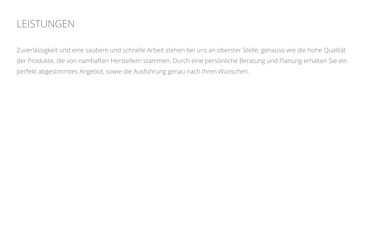 LEISTUNGEN    Zuverlssigkeit und eine saubere und schnelle Arbeit stehen bei uns an oberster Stelle, genauso wie die hohe Qualitt der Produkte, die von namhaften Herstellern stammen. Durch eine persnliche Beratung und Planung erhalten Sie ein perfekt abgestimmtes Angebot, sowie die Ausfhrung genau nach Ihren Wnschen.