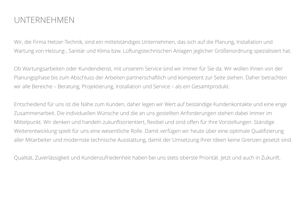 UNTERNEHMEN    Wir, die Firma Hetzer-Technik, sind ein mittelstndiges Unternehmen, das sich auf die Planung, Installation und Wartung von Heizung-, Sanitr und Klima bzw. Lftungstechnischen Anlagen jeglicher Grenordnung spezialisiert hat.  Ob Wartungsarbeiten oder Kundendienst, mit unserem Service sind wir immer fr Sie da. Wir wollen Ihnen von der Planungsphase bis zum Abschluss der Arbeiten partnerschaftlich und kompetent zur Seite stehen. Daher betrachten wir alle Bereiche  Beratung, Projektierung, Installation und Service  als ein Gesamtprodukt.   Entscheidend fr uns ist die Nhe zum Kunden, daher legen wir Wert auf bestndige Kundenkontakte und eine enge Zusammenarbeit. Die individuellen Wnsche und die an uns gestellten Anforderungen stehen dabei immer im Mittelpunkt. Wir denken und handeln zukunftsorientiert, flexibel und sind offen fr Ihre Vorstellungen. Stndige Weiterentwicklung spielt fr uns eine wesentliche Rolle. Damit verfgen wir heute ber eine optimale Qualifizierung aller Mitarbeiter und modernste technische Ausstattung, damit der Umsetzung Ihrer Ideen keine Grenzen gesetzt sind.  Qualitt, Zuverlssigkeit und Kundenzufriedenheit haben bei uns stets oberste Prioritt. Jetzt und auch in Zukunft.