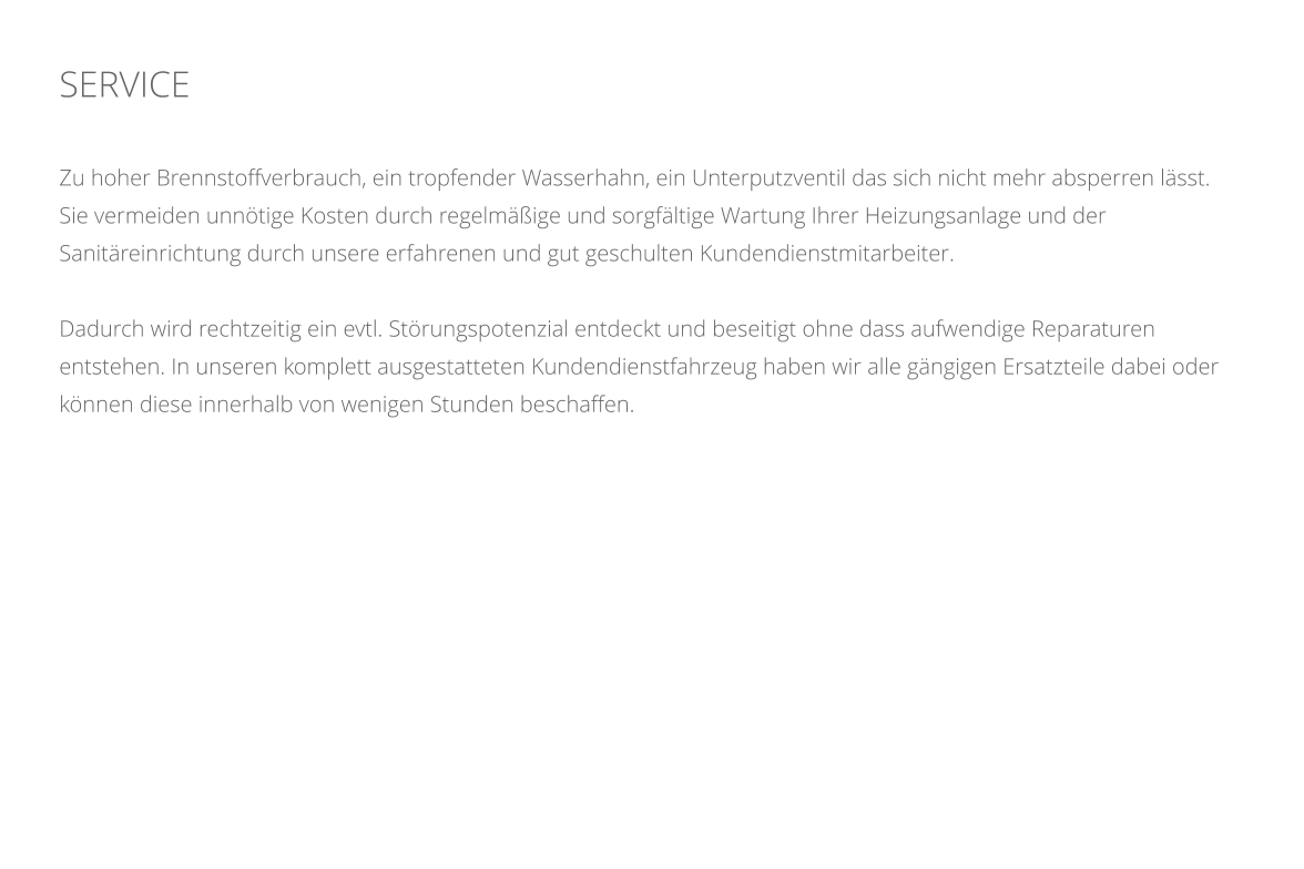 SERVICE    Zu hoher Brennstoffverbrauch, ein tropfender Wasserhahn, ein Unterputzventil das sich nicht mehr absperren lsst. Sie vermeiden unntige Kosten durch regelmige und sorgfltige Wartung Ihrer Heizungsanlage und der Sanitreinrichtung durch unsere erfahrenen und gut geschulten Kundendienstmitarbeiter.  Dadurch wird rechtzeitig ein evtl. Strungspotenzial entdeckt und beseitigt ohne dass aufwendige Reparaturen entstehen. In unseren komplett ausgestatteten Kundendienstfahrzeug haben wir alle gngigen Ersatzteile dabei oder knnen diese innerhalb von wenigen Stunden beschaffen.