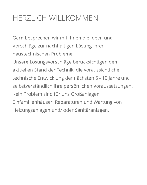 HERZLICH WILLKOMMEN    Gern besprechen wir mit Ihnen die Ideen und Vorschl�ge zur nachhaltigen L�sung Ihrer haustechnischen Probleme.  Unsere L�sungsvorschl�ge ber�cksichtigen den aktuellen Stand der Technik, die voraussichtliche technische Entwicklung der n�chsten 5 - 10 Jahre und selbstverst�ndlich Ihre pers�nlichen Voraussetzungen. Kein Problem sind f�r uns Gro�anlagen, Einfamilienh�user, Reparaturen und Wartung von Heizungsanlagen und/ oder Sanit�ranlagen.