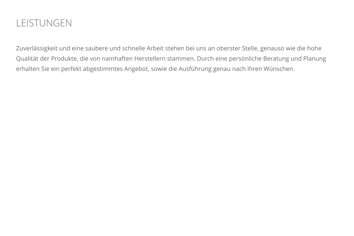 LEISTUNGEN    Zuverl�ssigkeit und eine saubere und schnelle Arbeit stehen bei uns an oberster Stelle, genauso wie die hohe Qualit�t der Produkte, die von namhaften Herstellern stammen. Durch eine pers�nliche Beratung und Planung erhalten Sie ein perfekt abgestimmtes Angebot, sowie die Ausf�hrung genau nach Ihren W�nschen.
