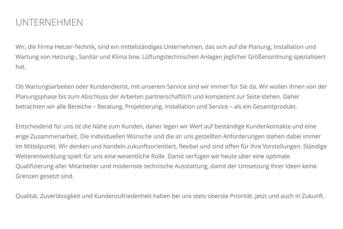 UNTERNEHMEN    Wir, die Firma Hetzer-Technik, sind ein mittelst�ndiges Unternehmen, das sich auf die Planung, Installation und Wartung von Heizung-, Sanit�r und Klima bzw. L�ftungstechnischen Anlagen jeglicher Gr��enordnung spezialisiert hat.  Ob Wartungsarbeiten oder Kundendienst, mit unserem Service sind wir immer f�r Sie da. Wir wollen Ihnen von der Planungsphase bis zum Abschluss der Arbeiten partnerschaftlich und kompetent zur Seite stehen. Daher betrachten wir alle Bereiche � Beratung, Projektierung, Installation und Service � als ein Gesamtprodukt.   Entscheidend f�r uns ist die N�he zum Kunden, daher legen wir Wert auf best�ndige Kundenkontakte und eine enge Zusammenarbeit. Die individuellen W�nsche und die an uns gestellten Anforderungen stehen dabei immer im Mittelpunkt. Wir denken und handeln zukunftsorientiert, flexibel und sind offen f�r Ihre Vorstellungen. St�ndige Weiterentwicklung spielt f�r uns eine wesentliche Rolle. Damit verf�gen wir heute �ber eine optimale Qualifizierung aller Mitarbeiter und modernste technische Ausstattung, damit der Umsetzung Ihrer Ideen keine Grenzen gesetzt sind.  Qualit�t, Zuverl�ssigkeit und Kundenzufriedenheit haben bei uns stets oberste Priorit�t. Jetzt und auch in Zukunft.